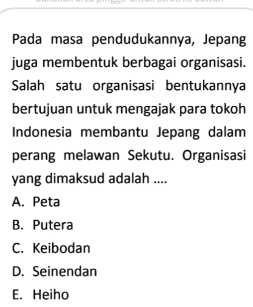 Pada masa pendudukannya, Jepang
juga membentuk berbagai organisasi.
Salah satu organisasi bentukannya
bertujuan untuk mengajak para tokoh
Indonesia membantu Jepang dalam
perang melawan Sekutu. Organisasi
yang dimaksud adalah ....
A. Peta
B. Putera
C. Keibodan
D. Seinendan
E. Heiho