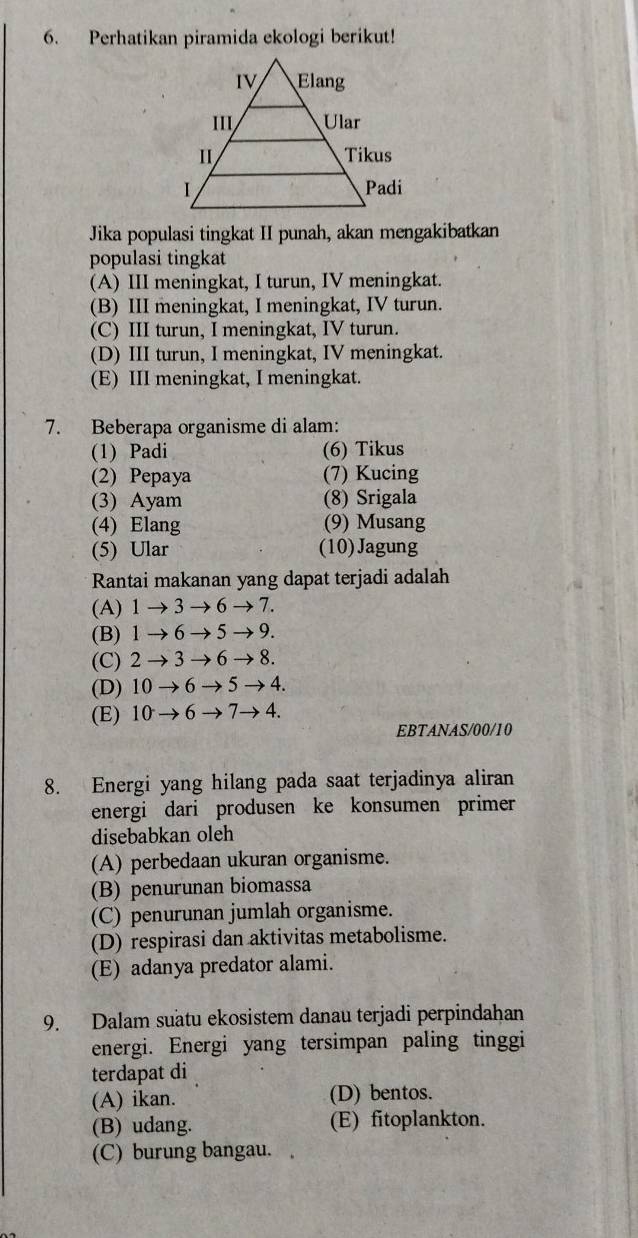 Perhatikan piramida ekologi berikut!
Jika populasi tingkat II punah, akan mengakibatkan
populasi tingkat
(A) III meningkat, I turun, IV meningkat.
(B) III meningkat, I meningkat, IV turun.
(C) III turun, I meningkat, IV turun.
(D) III turun, I meningkat, IV meningkat.
(E) III meningkat, I meningkat.
7. Beberapa organisme di alam:
(1) Padi (6) Tikus
(2) Pepaya (7) Kucing
(3) Ayam (8) Srigala
(4) Elang (9) Musang
(5) Ular (10)Jagung
Rantai makanan yang dapat terjadi adalah
(A) 1to 3to 6to 7
(B) 1to 6to 5to 9.
(C) 2to 3to 6to 8.
(D) 10to 6to 5to 4.
(E) 10to 6to 7to 4. 
EBTANAS/00/10
8. Energi yang hilang pada saat terjadinya aliran
energi dari produsen ke konsumen primer
disebabkan oleh
(A) perbedaan ukuran organisme.
(B) penurunan biomassa
(C) penurunan jumlah organisme.
(D) respirasi dan aktivitas metabolisme.
(E) adanya predator alami.
9. Dalam suätu ekosistem danau terjadi perpindahan
energi. Energi yang tersimpan paling tinggi
terdapat di
(A) ikan. (D) bentos.
(B) udang. (E) fitoplankton.
(C) burung bangau.