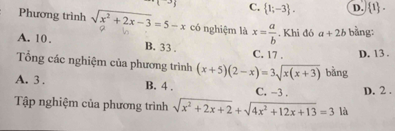 C.  1;-3. D.  1. 
Phương trình sqrt(x^2+2x-3)=5-x có nghiệm là x= a/b . Khi đó a+2b bằng:
A. 10. B. 33. C. 17.
D. 13.
Tổng các nghiệm của phương trình (x+5)(2-x)=3sqrt(x(x+3)) bằng
A. 3. B. 4. C. -3.
D. 2.
Tập nghiệm của phương trình sqrt(x^2+2x+2)+sqrt(4x^2+12x+13)=3 là