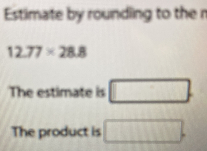 Estimate by roundling to the n
12.77* 28.8
The estimate is □. 
The product is □.