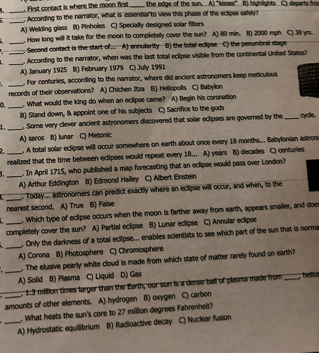 First contact is where the moon first _the edge of the sun. A) “kisses” B) highlights C) departs from
5. _. According to the narrator, what is essentia/ to view this phase of the eclipse safely?
A) Welding glass B) Pinholes C) Specially designed solar filters
_. How long will it take for the moon to completely cover the sun? A) 80 min. B) 2000 mph C) 38 yrs.
(. Second contact is the start of... A) annularity B) the total eclipse C) the penumbral stage
__. According to the narrator, when was the last total eclipse visible from the continental United States?
A) January 1925 B) February 1979 C) July 1991
_. For centuries, according to the narrator, where did ancient astronomers keep meticulous
records of their observations? A) Chichen Itza B) Heliopolis C) Babylon
0. _. What would the king do when an eclipse came? A) Begin his coronation
B) Stand down, & appoint one of his subjects C) Sacrifice to the gods
1. _. Some very clever ancient astronomers discovered that solar eclipses are governed by the _cycle.
A) saros B) lunar C) Metonic
2. _. A total solar eclipse will occur somewhere on earth about once every 18 months... Babylonian astrond
realized that the time between eclipses would repeat every 18... A) years B) decades C) centuries
B. _. In April 1715, who published a map forecasting that an eclipse would pass over London?
A) Arthur Eddington B) Edmond Halley C) Albert Einstein
_. Today... astronomers can predict exactly where an eclipse will occur, and when, to the
nearest second. A) True B) False
I _. Which type of eclipse occurs when the moon is farther away from earth, appears smaller, and does
completely cover the sun? A) Partial eclipse B) Lunar eclipse C) Annular eclipse
_. Only the darkness of a total eclipse... enables scientists to see which part of the sun that is norma
A) Corona B) Photosphere C) Chromosphere
_
. The elusive pearly white cloud is made from which state of matter rarely found on earth?
A) Solid B) Plasma C) Liquid D) Gas
. 1.3 million times larger than the Earth, our sun is a dense ball of plasma made from _, hellur
amounts of other elements. A) hydrogen B) oxygen C) carbon
. What heats the sun's core to 27 million degrees Fahrenheit?
_A) Hydrostatic equilibrium B) Radioactive decay C) Nuclear fusion