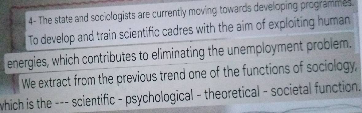 4- The state and sociologists are currently moving towards developing programmes. 
To develop and train scientific cadres with the aim of exploiting human 
energies, which contributes to eliminating the unemployment problem. 
We extract from the previous trend one of the functions of sociology, 
which is the --- scientific - psychological - theoretical - societal function.