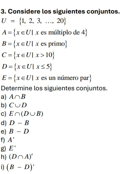 Considere los siguientes conjuntos.
U= 1,2,3,...,20
A= x∈ U|x es múltiplo de 4 
B= x∈ U|x es primo
C= x∈ U|x>10
D= x∈ U|x≤ 5
E= x∈ U|x es un número par 
Determine los siguientes conjuntos. 
a) A∩ B
b) C∪ D
c) E∩ (D∪ B)
d) D-B
e) B-D
f) A'
g) E'
h) (D∩ A)'
i) (B-D)'