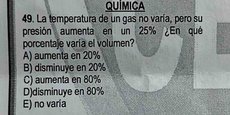 QUÍMICA
49. La temperatura de un gas no varía, pero su
presión aumenta en un 25% ¿En qué
porcentaje varía el volumen?
A) aumenta en 20%
B) disminuye en 20%
C) aumenta en 80%
D)disminuye en 80%
E) no varía