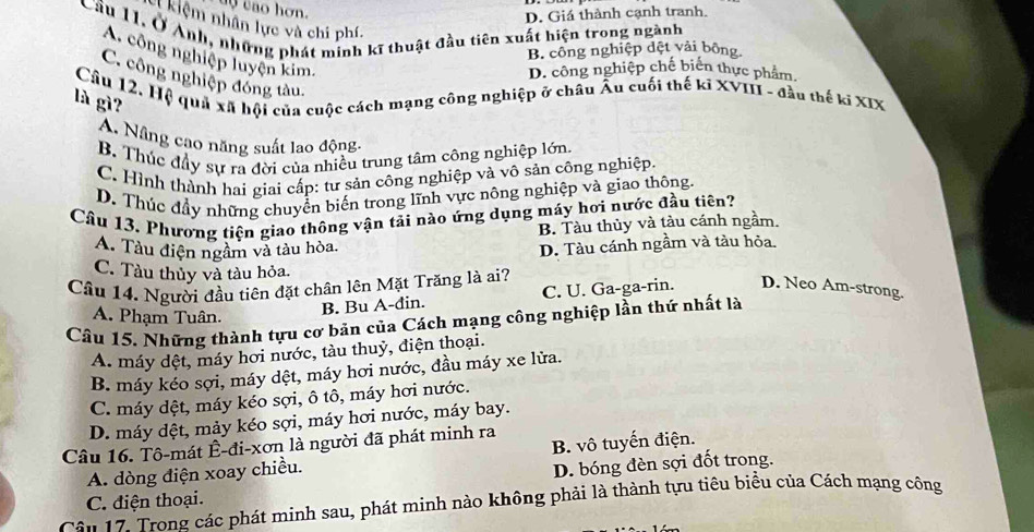 uy tao hơn.
D. Giá thành cạnh tranh.
C kiệm nhân lực và chi phí.
Cầu 11, Ở Anh, những phát minh kĩ thuật đầu tiên xuất hiện trong ngành
B. công nghiệp dệt vải bông
A. công nghiệp luyện kim,
D. công nghiệp chế biển thực phẩm.
C. công nghiệp đóng tàu,
Câu 12. Hệ quả xã hội của cuộc cách mạng công nghiệp ở châu Âu cuối thế kĩ XVIII - đầu thế kĩ XIX
là gì?
A. Nâng cạo năng suất lao động-
B. Thúc đầy sự ra đời của nhiều trung tâm công nghiệp lớn.
C. Hình thành hai giai cấp: tư sản công nghiệp và vô sản công nghiệp.
D. Thúc đầy những chuyển biến trong lĩnh vực nông nghiệp và giao thông.
Câu 13. Phương tiện giao thông vận tải nào ứng dụng máy hơi nước đầu tiên?
B. Tàu thủy và tàu cánh ngầm,
A. Tàu điện ngầm và tàu hòa.
D. Tàu cánh ngầm và tàu hỏa.
C. Tàu thủy và tàu hỏa.
Câu 14. Người đầu tiên đặt chân lên Mặt Trăng là ai?
A. Phạm Tuân.
B. Bu A-đin. C. U. Ga-ga-rin. D. Neo Am-strong.
Câu 15. Những thành tựu cơ bản của Cách mạng công nghiệp lần thứ nhất là
A. máy dệt, máy hơi nước, tàu thuỷ, điện thoại.
B. máy kéo sợi, máy dệt, máy hơi nước, đầu máy xe lửa.
C. máy dệt, máy kéo sợi, ô tô, máy hơi nước.
D. máy dệt, mảy kéo sợi, máy hơi nước, máy bay.
Câu 16. Tô-mát Ê-đi-xơn là người đã phát minh ra
A. dòng điện xoay chiều. B. vô tuyến điện.
D. bóng đèn sợi đốt trong.
C. điện thoại.
Câu 17. Trong các phát minh sau, phát minh nào không phải là thành tựu tiêu biểu của Cách mạng công