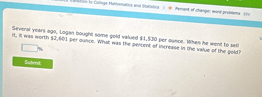 Ls fransition to College Mathematics and Statistics Percent of change: word problems 59V 
Several years ago, Logan bought some gold valued $1,530 per ounce. When he went to sell 
it, it was worth $2,601 per ounce. What was the percent of increase in the value of the gold?
□ %
Submit