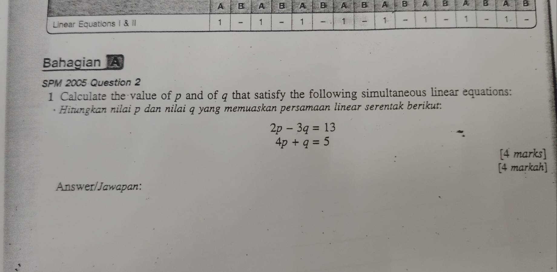 Bahagian A 
SPM 2005 Question 2 
1 Calculate the value of p and of q that satisfy the following simultaneous linear equations: 
Hitungkan nilai p dan nilai q yang memuaskan persamaan linear serentak berikut:
2p-3q=13
4p+q=5
[4 marks] 
[4 markah] 
Answer/Jawapan: