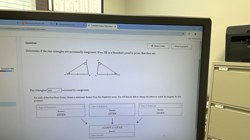 My Classes | McGraw Hill Grades (Assignments) DeltaMath Student Application 
155/25686905/0a649c2c25befc0909fdf3e10c5180b0 
Question e Watch Video Show Examples 
Determine if the two triangles are necessarily congruent. If so, fill in a flowchart proof to prove that they are. 
Complete: 96% S· T
The triangles are necessarily congruent. 
For each of the first three boxes, choose a statement format from the dropdown menu. You will then be able to change the letters to match the diagram for this 
problem. 
Type of Statement Type of Statement Tyne of Statement 
Reason: 
Reason Reason: 
GIVEN GIVEN GIVEN
△ LMN≌ △ BAZ
Reason: 
Select Reason