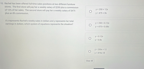 Rachel has been offered full-time sales positions at two different furniture
stores. The first store will pay her a weekly salary of $250 plus a commission
of 12% of her sales. The second store will pay her a weekly salary of $475 y=250+12x
plus an 8% commission. y=475+8x
If x represents Rachel's weekly sales in dollars and y represents her total
earnings in dollars, which system of equations represents the situation? y=250+0.12x
y=475+0.08x
y=0.12x
y=0.8x
y=250x+12
y=475x+8
Clear All