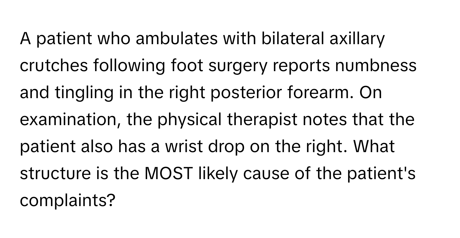 A patient who ambulates with bilateral axillary crutches following foot surgery reports numbness and tingling in the right posterior forearm. On examination, the physical therapist notes that the patient also has a wrist drop on the right. What structure is the MOST likely cause of the patient's complaints?