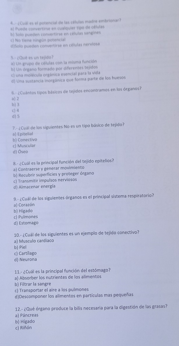 4 ¿Cuál es el potencial de las células madre embrionar?
a) Puede convertirse en cualquier tipo de células
b) Solo pueden convertirse en células sangines
c) No tiene ningún potencial
d)Solo pueden convertirse en células nerviosa
5.- ¿Qué es un tejido?
a) Un grupo de células con la misma función
b) Un órgano formado por diferentes tejidos
c) una molécula orgánica esencial para la vida
d) Una sustancia inorgánica que forma parte de los huesos
6.- ¿Cuántos tipos básicos de tejidos encontramos en los órganos?
a) 2
b) 3
c) 4
d) 5
7.- ¿Cuál de los siguientes No es un tipo básico de tejido?
a) Epitelial
b) Conectivo
c) Muscular
d) Óseo
8.- ¿Cuál es la principal función del tejido epitelios?
a) Contraerse y generar movimiento
b) Recubrir superficies y proteger órgano
c) Transmitir impulsos nerviosos
d) Almacenar energía
9.- ¿Cuál de los siguientes órganos es el principal sistema respiratorio?
a) Corazón
b) Hígado
c) Pulmones
d) Estomago
10.- ¿Cuál de los siguientes es un ejemplo de tejido conectivo?
a) Musculo cardiaco
b) Piel
c) Cartílago
d) Neurona
11.- ¿Cuál es la principal función del estómago?
a) Absorber los nutrientes de los alimentos
b) Filtrar la sangre
c) Transportar el aire a los pulmones
d)Descomponer los alimentos en partículas mas pequeñas
12.- ¿Qué órgano produce la bilis necesaria para la digestión de las grasas?
a) Páncreas
b) Hígado
c) Riñón