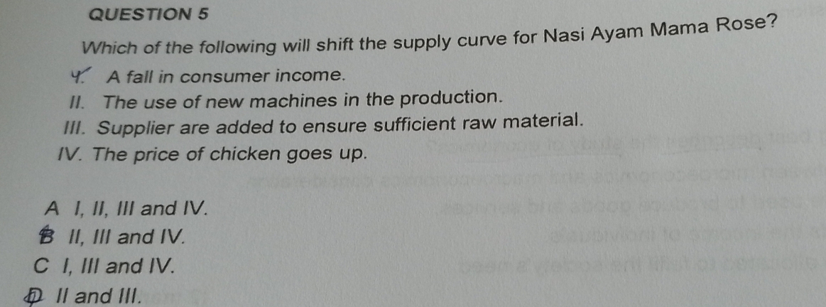 Which of the following will shift the supply curve for Nasi Ayam Mama Rose?
A fall in consumer income.
II. The use of new machines in the production.
III. Supplier are added to ensure sufficient raw material.
IV. The price of chicken goes up.
A I, II, III and IV.
B II, III and IV.
C I, III and IV.
D Ⅱand III.