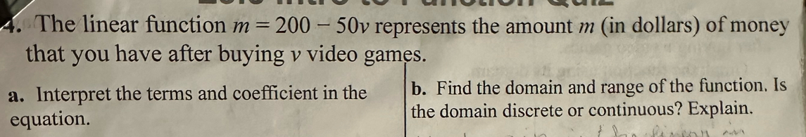 The linear function m=200-50v represents the amount m (in dollars) of money 
that you have after buying v video games. 
a. Interpret the terms and coefficient in the b. Find the domain and range of the function. Is 
equation. the domain discrete or continuous? Explain.