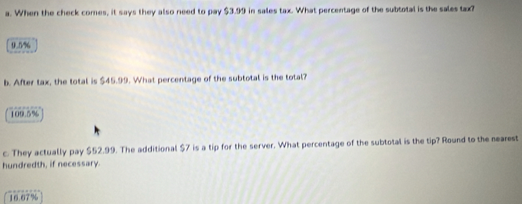 When the check comes, it says they also need to pay $3.99 in sales tax. What percentage of the subtotal is the sales tax?
9.5%
b. After tax, the total is $45.99. What percentage of the subtotal is the total?
109.5%
c. They actually pay $52.99. The additional $7 is a tip for the server. What percentage of the subtotal is the tip? Round to the nearest
hundredth, if necessary.
10.67%