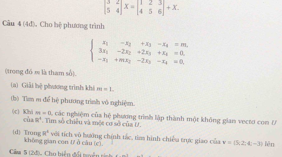 beginbmatrix 3&2 5&4endbmatrix X=beginbmatrix 1&2&3 4&5&6endbmatrix +X. 
Câu 4 (4đ). Cho hệ phương trình
beginarrayl x_1-x_2+x_3-x_4=m, 3x_1-2x_2+2x_3+x_4=0, -x_1+mx_2-2x_3-x_4=0,endarray.
(trong đó m là tham số). 
(a) Giải hệ phương trình khi m=1. 
(b) Tìm m để hệ phương trình vô nghiệm. 
(c) Khi m=0 0, các nghiệm của hệ phương trình lập thành một không gian vectơ con U 
cu R^4. Tìm số chiều và một cơ sở của U. 
(d) Trong R^4 với tích vô hướng chính tắc, tìm hình chiếu trực giao của v=(5;2;4;-3) lên 
không gian con U ở câu (c). 
Câu 5 (2đ). Cho biến đổi tuyến tính