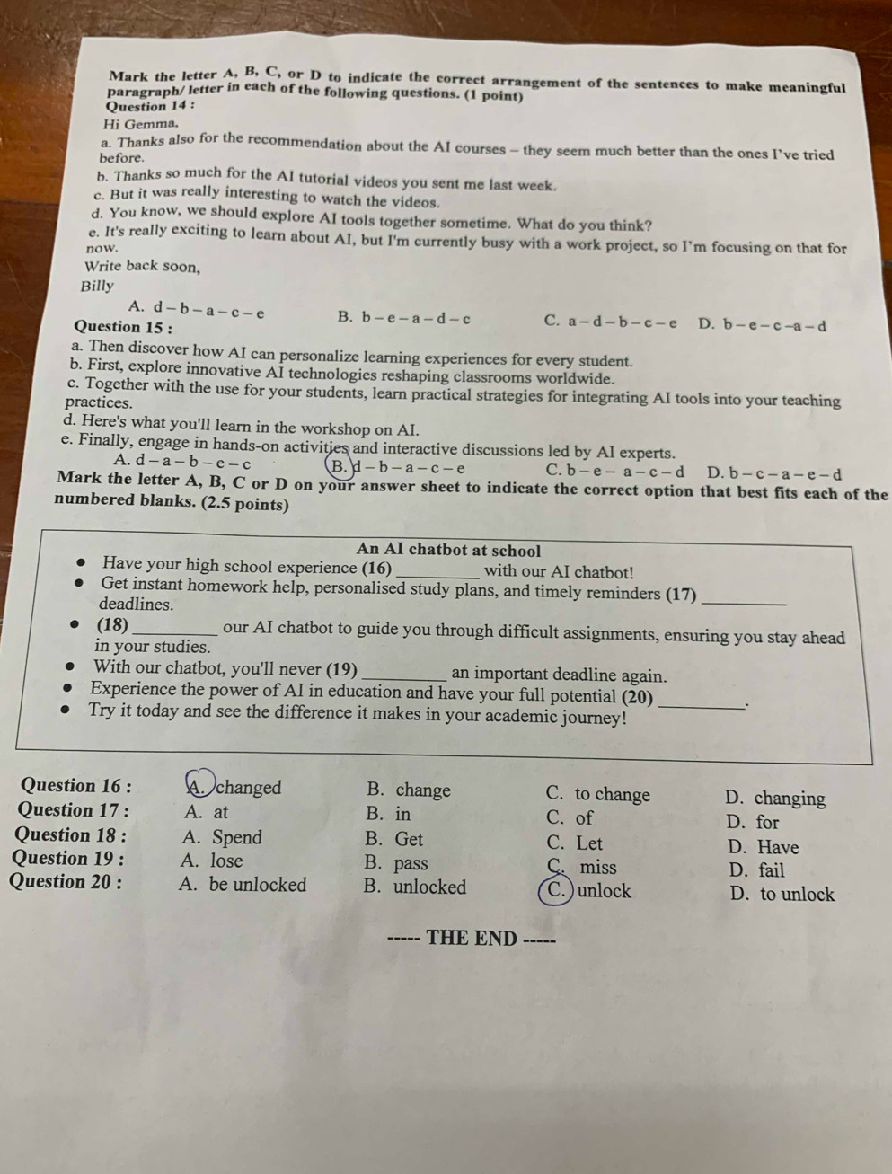 Mark the letter A, B, C, or D to indicate the correct arrangement of the sentences to make meaningful
paragraph/ letter in each of the following questions. (1 point)
Question 14 :
Hi Gemma,
a. Thanks also for the recommendation about the AI courses - they seem much better than the ones I’ve tried
before.
b. Thanks so much for the AI tutorial videos you sent me last week.
c. But it was really interesting to watch the videos.
d. You know, we should explore AI tools together sometime. What do you think?
e. It's really exciting to learn about AI, but I'm currently busy with a work project, so I’m focusing on that for
now.
Write back soon,
Billy
A. d-b-a-c-e B. b-e-a-d-c C. a-d-b-c-e D. b-e-c-a-d
Question 15 :
a. Then discover how AI can personalize learning experiences for every student.
b. First, explore innovative AI technologies reshaping classrooms worldwide.
c. Together with the use for your students, learn practical strategies for integrating AI tools into your teaching
practices.
d. Here's what you'll learn in the workshop on AI.
e. Finally, engage in hands-on activities and interactive discussions led by AI experts.
A. d-a-b-e-c B. d-b-a-c-e C. b-e-a-c-d D. b-c-a-e-d
Mark the letter A, B, C or D on your answer sheet to indicate the correct option that best fits each of the
numbered blanks. (2.5 points)
An AI chatbot at school
Have your high school experience (16) _with our AI chatbot!
Get instant homework help, personalised study plans, and timely reminders (17)_
deadlines.
(18)_ our AI chatbot to guide you through difficult assignments, ensuring you stay ahead
in your studies.
With our chatbot, you'll never (19) _an important deadline again.
Experience the power of AI in education and have your full potential (20) _;
Try it today and see the difference it makes in your academic journey!
Question 16 : A. changed B. change C. to change D. changing
Question 17 : A. at B. in C. of D. for
Question 18 : A. Spend B. Get C. Let D. Have
Question 19 : A. lose B. pass C. miss D. fail
Question 20 : A. be unlocked B. unlocked C. ) unlock D. to unlock
-___. THE END