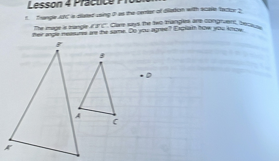 Lesson 4 Prácuce Prol 
1 Trangle ABC is dilated using D as the center of diation with scale factor 2
The image is trangle 43 C". Care says the two triangles are comguent, becaute 
fteir argle measures are the same. Do you agree? Explain how you know