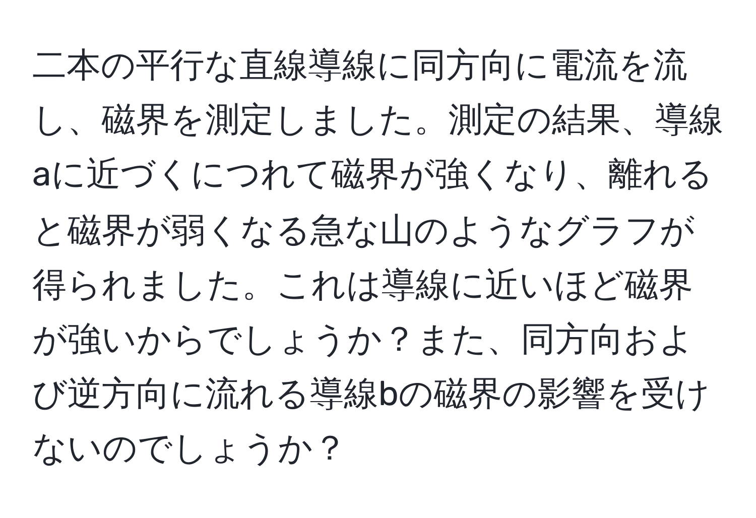 二本の平行な直線導線に同方向に電流を流し、磁界を測定しました。測定の結果、導線aに近づくにつれて磁界が強くなり、離れると磁界が弱くなる急な山のようなグラフが得られました。これは導線に近いほど磁界が強いからでしょうか？また、同方向および逆方向に流れる導線bの磁界の影響を受けないのでしょうか？