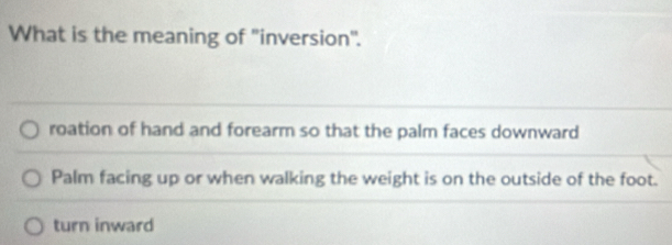 What is the meaning of "inversion".
roation of hand and forearm so that the palm faces downward
Palm facing up or when walking the weight is on the outside of the foot.
turn inward