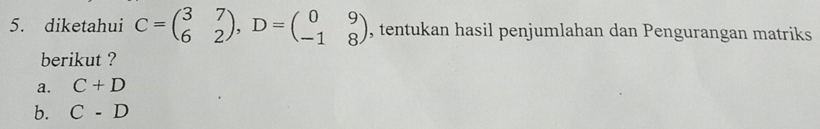 diketahui C=beginpmatrix 3&7 6&2endpmatrix , D=beginpmatrix 0&9 -1&8endpmatrix , tentukan hasil penjumlahan dan Pengurangan matriks 
berikut ? 
a. C+D
b. C-D