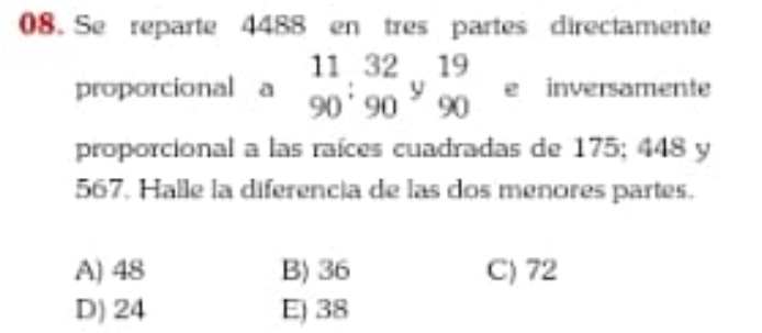 Se reparte 4488 en tres partes directamente
proporcional a beginarrayr 11 90endarray :beginarrayr 32 90endarray ybeginarrayr 19 90endarray e inversamente
proporcional a las raíces cuadradas de 175; 448 y
567. Halle la diferencia de las dos menores partes.
A) 48 B) 36 C) 72
D) 24 E) 38