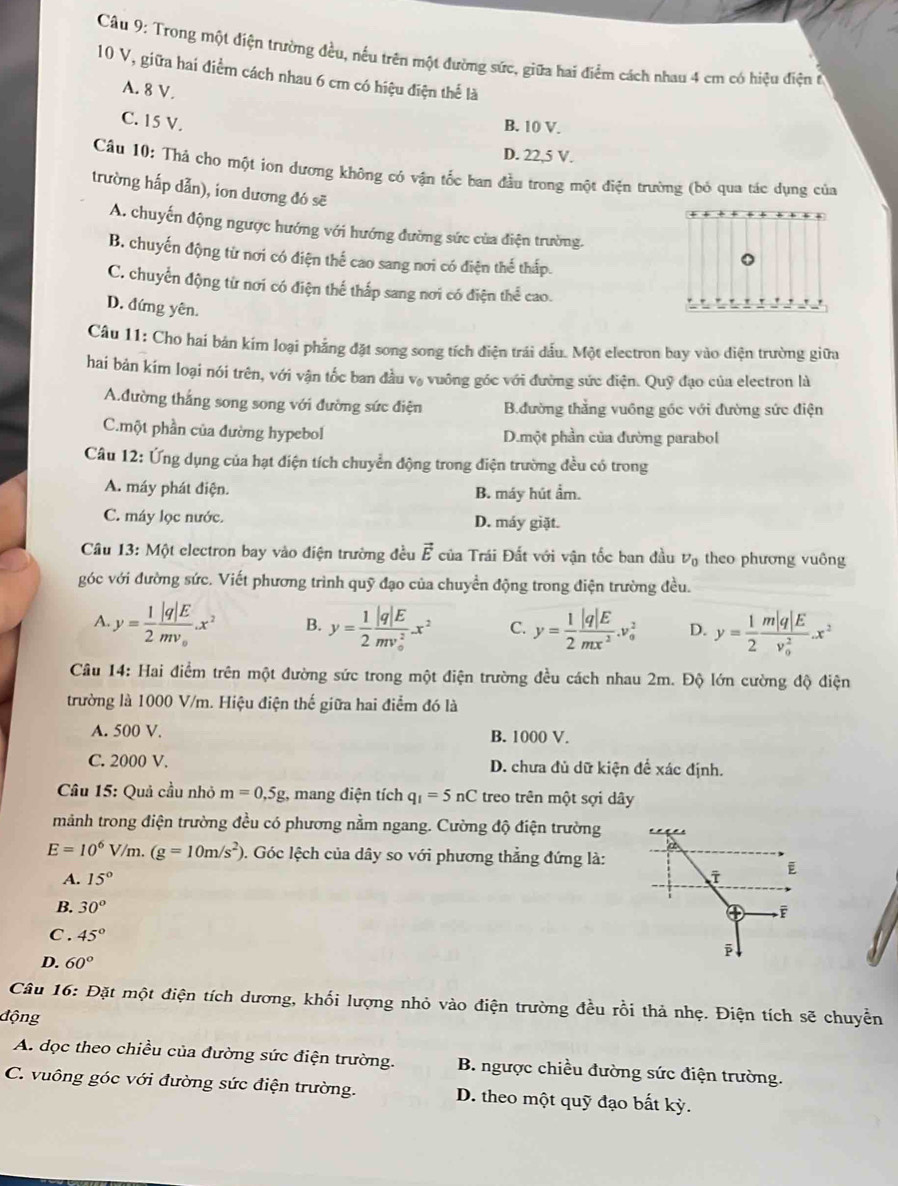 Trong một điện trường đều, nếu trên một đường sức, giữa hai điểm cách nhau 4 cm có hiệu điện ở
10 V, giữa hai điểm cách nhau 6 cm có hiệu điện thể là
A. 8 V.
C. 15 V.
B. 10 V.
D. 22,5 V.
Câu 10: Thả cho một ion dương không có vận tốc ban đầu trong một điện trường (bỏ qua tác dụng của
trường hấp dẫn), iơn dương đó sẽ
A. chuyến động ngược hướng với hướng đường sức của điện trường.
B. chuyến động từ nơi có điện thể cao sang nơi có điện thể thấp.
C. chuyển động từ nơi có điện thế thấp sang nơi có điện thể cao.
D. đứng yên.
Câu 11: Cho hai bản kím loại phẳng đặt song song tích điện trải đấu. Một electron bay vào diện trường giữa
hai bản kím loại nói trên, với vận tốc ban đầu v, vuông góc với đường sức điện. Quỹ đạo của electron là
A.đường thắng song song với đường sức điện B.đường thẳng vuồng gốc với đường sức điện
C.một phần của đường hypebol D.một phần của đường parabol
Câu 12: Ứng dụng của hạt điện tích chuyển động trong điện trường đều có trong
A. máy phát điện. B. máy hút ẩm.
C. máy lọc nước. D. máy giặt.
Câu 13: Một electron bay vào điện trường đều vector E của Trái Đất với vận tốc ban đầu nu _0 theo phương vuông
góc với đường sức. Viết phương trình quỹ đạo của chuyển động trong điện trường đều.
A.y= 1/2 frac |q|Emv_0.x^2 B. y= 1/2 frac |q|E(mv_0)^2x^2 C. y= 1/2  |q|E/mx^2 .v_0^(2 D. y=frac 1)2frac m|q|E(v_0)^2.x^2
Câu 14: Hai điểm trên một đường sức trong một điện trường đều cách nhau 2m. Độ lớn cường độ điện
trường là 1000 V/m. Hiệu điện thế giữa hai điểm đó là
A. 500 V. B. 1000 V.
C. 2000 V. D. chưa đủ dữ kiện để xác định.
Câu 15: Quả cầu nhỏ m=0,5g :, mang điện tích q_1=5nC treo trên một sợi dây
mảnh trong điện trường đều có phương nằm ngang. Cường độ điện trường
E=10^6V/m.(g=10m/s^2) 0. Góc lệch của dây so với phương thẳng đứng là:
A. 15°
B. 30°
④
C. 45°
ē
D. 60°
Câu 16: Đặt một điện tích dương, khối lượng nhỏ vào điện trường đều rồi thả nhẹ. Điện tích sẽ chuyển
động
A. dọc theo chiều của đường sức điện trường. B. ngược chiều đường sức điện trường.
C. vuông góc với đường sức điện trường. D. theo một quỹ đạo bất kỳ.