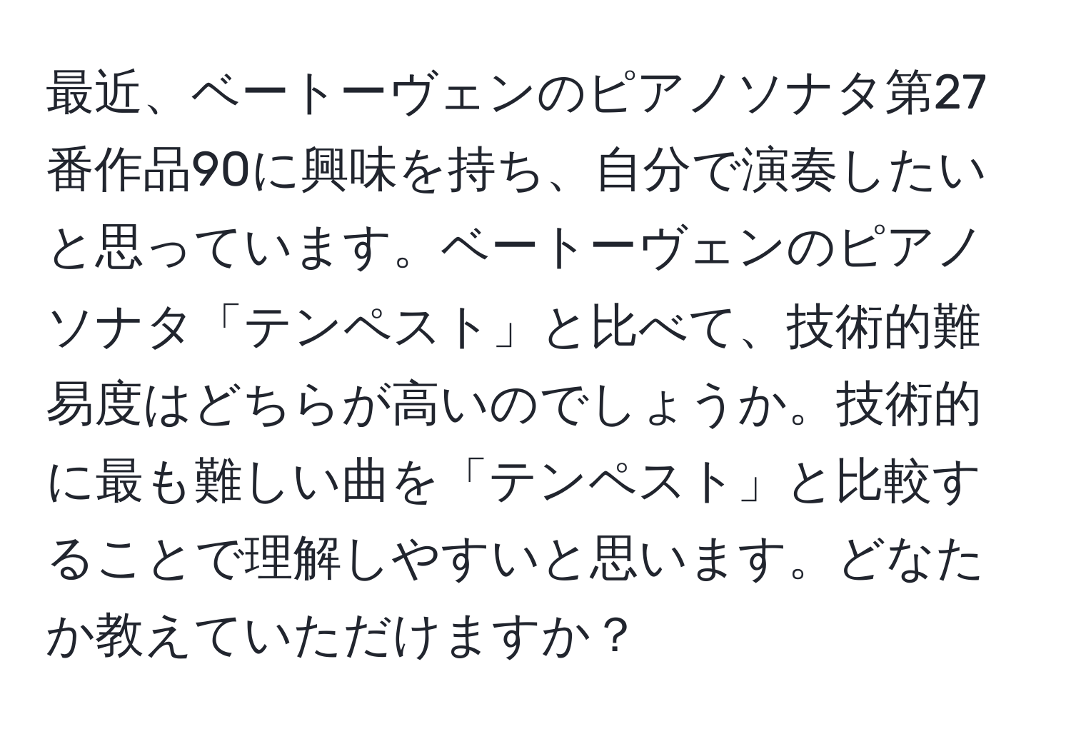 最近、ベートーヴェンのピアノソナタ第27番作品90に興味を持ち、自分で演奏したいと思っています。ベートーヴェンのピアノソナタ「テンペスト」と比べて、技術的難易度はどちらが高いのでしょうか。技術的に最も難しい曲を「テンペスト」と比較することで理解しやすいと思います。どなたか教えていただけますか？