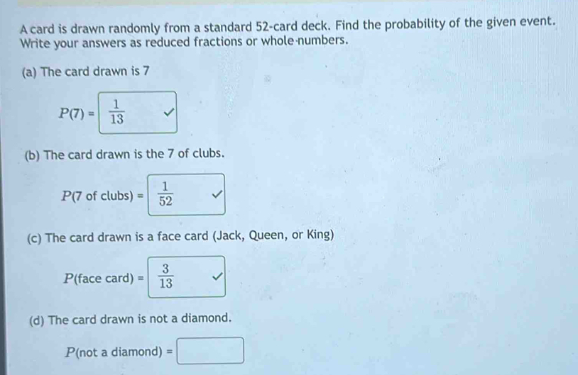 A card is drawn randomly from a standard 52 -card deck. Find the probability of the given event. 
Write your answers as reduced fractions or whole numbers. 
(a) The card drawn is 7
P(7)=  1/13 
(b) The card drawn is the 7 of clubs.
P(7 of clubs) =  1/52 
(c) The card drawn is a face card (Jack, Queen, or King) 
P(face card) =  3/13 
(d) The card drawn is not a diamond.
P(not a diamond) =