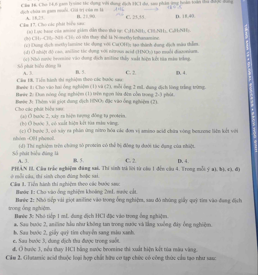 Cho 14,6 gam lysine tác dụng với dung dịch HCl dư, sau phản ứng hoàn toàn thu được dung
dịch chứa m gam muối. Giá trị của m là
A. 18,25. B. 21,90. C. 25,55. D. 18,40.
Câu 17. Cho các phát biểu sau:
(a) Lực base của amine giảm dần theo thứ tự: C_2H_5NH_2.CH_3NH_2.C_6H_5NH_2.
(b) CH_3-CH_2-NH-CH_3 có tên thay thế là N-methylethanamine.
(c) Dung dịch methylamine tác dụng với Cu(OH) 2 tạo thành dung dịch màu thẫm.
(d) Ở nhiệt độ cao, aniline tác dụng với nitrous acid (HNO_2) tạo muối diazonium.
(e) Nhỏ nước bromine vào dung dịch aniline thấy xuất hiện kết tủa màu trắng.
Số phát biểu đúng là
A. 3. B. 5. C. 2. D. 4.
Câu 18. Tiến hành thí nghiệm theo các bước sau:
Bước 1: Cho vào hai ống nghiệm (1) và (2), mỗi ống 2 mL dung dịch lòng trắng trứng.
Bước 2: Đun nóng ống nghiệm (1) trên ngọn lửa đèn cồn trong 2-3 phút.
Bước 3: Thêm vài giọt dung dịch HNO_3 đặc vào ống nghiệm (2).
Cho các phát biểu sau:
(a) Ở bước 2, xảy ra hiện tượng đông tụ protein.
(b) Ở bước 3, có xuất hiện kết tủa màu vàng.
(c) Ở bước 3, có xảy ra phản ứng nitro hóa các đơn vị amino acid chứa vòng benzene liên kết với .0
nhóm -OH phenol.
(d) Thí nghiệm trên chứng tỏ protein có thể bị đông tụ dưới tác dụng của nhiệt.
Số phát biểu đúng là
A. 3. B. 5. C. 2. D. 4.
PHÀN II. Câu trắc nghiệm đúng sai. Thí sinh trả lời từ câu 1 đến câu 4. Trong mỗi ý a), b), c), d)
ở mỗi câu, thí sinh chọn đúng hoặc sai.
Câu 1. Tiến hành thí nghiệm theo các bước sau:
Bước 1: Cho vào ống nghiệm khoảng 2mL nước cất.
Bước 2: Nhỏ tiếp vài giọt aniline vào trong ống nghiệm, sau đó nhúng giấy quỳ tím vào dung dịch
trong ổng nghiệm.
Bước 3: Nhỏ tiếp 1 mL dung dịch HCl đặc vào trong ống nghiệm.
a. Sau bước 2, aniline hầu như không tan trong nước và lắng xuống đáy ống nghiệm.
b. Sau bước 2, giấy quỳ tím chuyển sang màu xanh.
c. Sau bước 3, dung dịch thu được trong suốt.
d. Ở bước 3, nếu thay HCl bằng nước bromine thì xuất hiện kết tủa màu vàng.
Câu 2. Glutamic acid thuộc loại hợp chất hữu cơ tạp chức có công thức cấu tạo như sau: