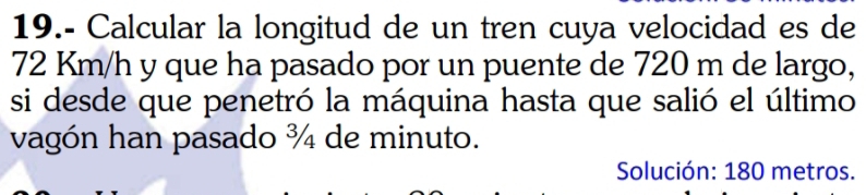 19.- Calcular la longitud de un tren cuya velocidad es de
72 Km/h y que ha pasado por un puente de 720 m de largo, 
si desde que penetró la máquina hasta que salió el último 
vagón han pasado ¾ de minuto. 
Solución: 180 metros.