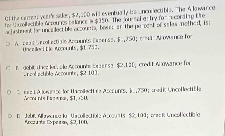 Of the current year's sales, $2,100 will eventually be uncollectible. The Allowance
for Uncollectible Accounts balance is $350. The journal entry for recording the
adjustment for uncollectible accounts, based on the percent of sales method, is:
A debit Uncollectible Accounts Expense, $1,750; credit Allowance for
Uncollectible Accounts, $1,750.
B. debit Uncollectible Accounts Expense, $2,100; credit Allowance for
Uncollectible Accounts, $2,100.
C debit Allowance for Uncollectible Accounts, $1,750; credit Uncollectible
Accounts Expense, $1,750.
D. debit Allowance for Uncollectible Accounts, $2,100; credit Uncollectible
Accounts Expense, $2,100.