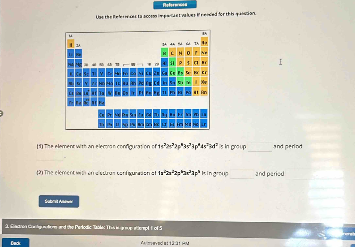 References 
Use the References to access important values if needed for this question. 
_ 
(1) The element with an electron configuration of 1s^22s^22p^63s^23p^64s^23d^2 is in group and period 
_ 
. 
_ 
_ 
(2) The element with an electron configuration of 1s^22s^22p^63s^23p^5 is in group and period 
Submit Answer 
3. Electron Configurations and the Periodic Table: This is group attempt 1 of 5 
Back Autosaved at 12:31 PM