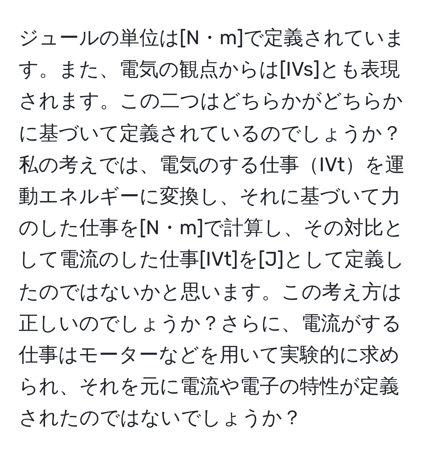 ジュールの単位は[N・m]で定義されています。また、電気の観点からは[IVs]とも表現されます。この二つはどちらかがどちらかに基づいて定義されているのでしょうか？私の考えでは、電気のする仕事IVtを運動エネルギーに変換し、それに基づいて力のした仕事を[N・m]で計算し、その対比として電流のした仕事[IVt]を[J]として定義したのではないかと思います。この考え方は正しいのでしょうか？さらに、電流がする仕事はモーターなどを用いて実験的に求められ、それを元に電流や電子の特性が定義されたのではないでしょうか？