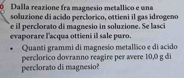 Dalla reazione fra magnesio metallico e una 
soluzione di acido perclorico, ottieni il gas idrogeno 
e il perclorato di magnesio in soluzione. Se lasci 
evaporare l’acqua ottieni il sale puro. 
Quanti grammi di magnesio metallico e di acido 
perclorico dovranno reagire per avere 10,0 g di 
perclorato di magnesio?