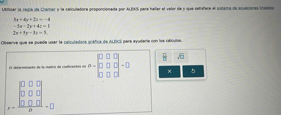 Utilizar la regla de Cramer y la calculadora proporcionada por ALEKS para hallar el valor de y que satisface el sistema de ecuaciones lineales:
3x+4y+2z=-4
-5x-2y+4z=1
2x+5y-3z=5. 
Observe que se puede usar la calculadora gráfica de ALEKS para ayudarle con los cálculos. 
El determinante de la matriz de coeficientes es D=beginvmatrix □ &□ &□  □ &□ &□  □ &□ &□ endvmatrix =□
 □ /□   sqrt(□ )
×
beginarrayr □ □  beginbmatrix 0&□ &□  □ &□ &□  □  □ □ □ endarray Dendarray =□ =□ endarray