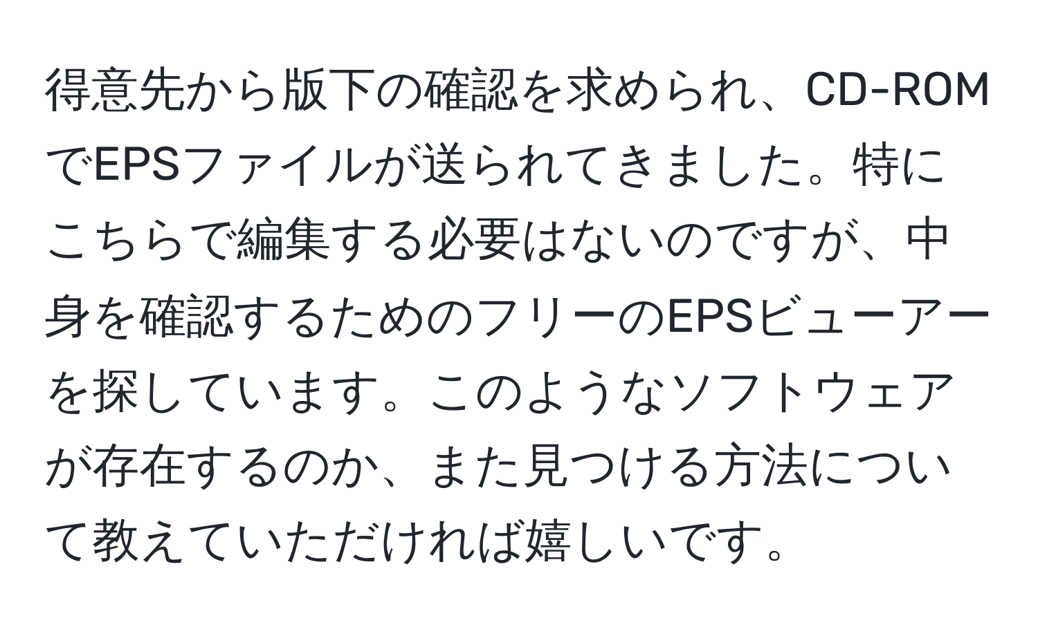 得意先から版下の確認を求められ、CD-ROMでEPSファイルが送られてきました。特にこちらで編集する必要はないのですが、中身を確認するためのフリーのEPSビューアーを探しています。このようなソフトウェアが存在するのか、また見つける方法について教えていただければ嬉しいです。