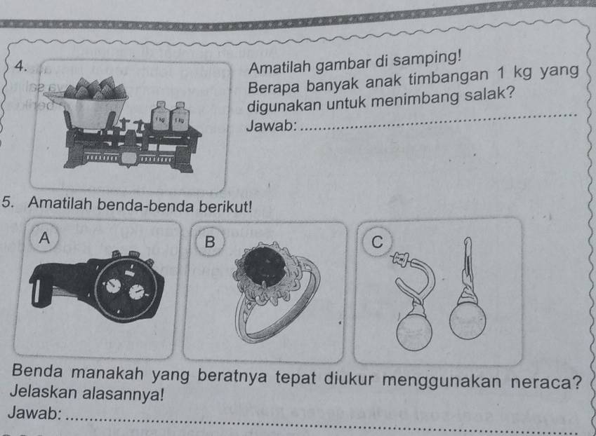 Amatilah gambar di samping! 
Berapa banyak anak timbangan 1 kg yang 
digunakan untuk menimbang salak? 
Jawab: 
_ 
5. Amatilah benda-benda berikut! 
A 
B 
C 
Benda manakah yang beratnya tepat diukur menggunakan neraca? 
Jelaskan alasannya! 
_ 
Jawab: