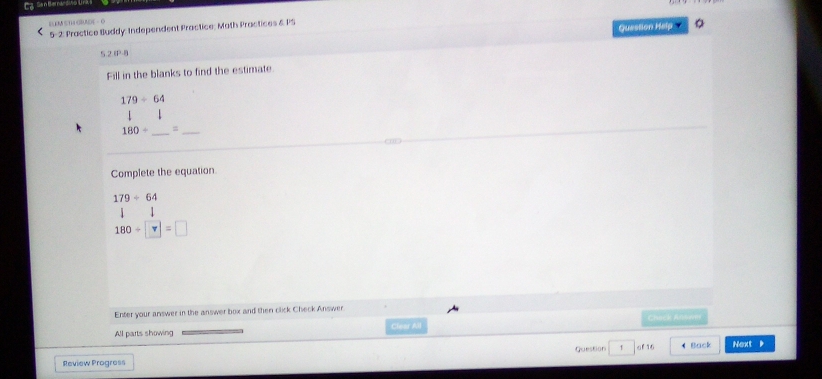 ELEM ST GRAEEE - O 
5-2: Practice Buddy: Independent Practice; Math Practices & PS 
Question Help 
52η 
Fill in the blanks to find the estimate.
179/ 64
1
180/ _  =_ 
Complete the equation
179/ 64
180/ □ =□
Enter your answer in the answer box and then click Check Answer 
All parts showing Clear All Chuck Anowm 
Question 1 of 16 
Review Progress 4 Back Next