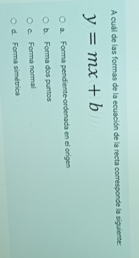 A cuál de las formas de la ecuación de la recta corresponde la siguiente:
y=mx+b
a. Forma pendiente-ordenada en el origen
b. Forma dos puntos
c. Forma normal
d. Forma simétrica