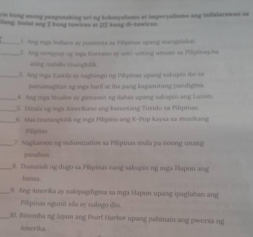 yin kung anong pangunahing uri ng kolonyalismo at imperyalismo ang inilalarawan sa 
ilang. Isulat ang T kung tuwiran at DT kung di-tuwiran. 
_l. Ang mga Indians ay pumunta sa Pilipinas upang mangalakal. 
_2. Ang samgyup ng mga Koreano ay unti-unting umuso sa Pilipinas na 
ating mabilis tinangkilik. 
_3. Ang mga Kastila ay nagtungo ng Pilipinas upang sakupin ito sa 
pamamagitan ng mga baril at iba pang kagamitang pandigma. 
_4. Ang mga Muslim ay gumamit ng dahas upang sakupin ang Luzon. 
_5. Dinala ng mga Amerikano ang kasuotang Toxido sa Pilipinas. 
_6. Mas tinatangkilik ng mga Pilipino ang K-Pop kaysa sa musikang 
Pilipino. 
_7. Nagkaroon ng indianization sa Pilipinas mula pa noong unang 
panahon. 
_8. Dumanak ng dugo sa Pilipinas nang sakupin ng mga Hapon ang 
bansa. 
_9. Ang Amerika ay nakipagdigma sa mga Hapon upang ipaglaban ang 
Pilipinas ngunit sila ay nabigo din. 
_10. Binomba ng Japan ang Pearl Harbor upang pahinain ang pwersa ng 
Amerika.