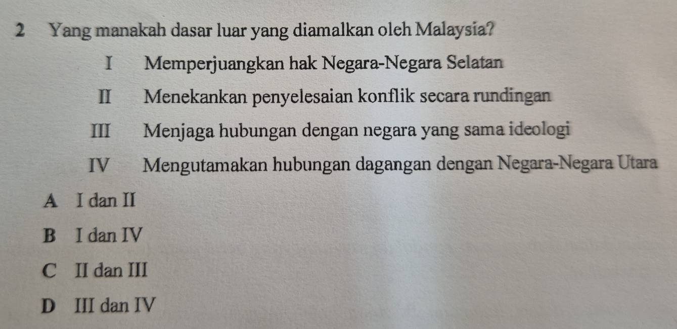 Yang manakah dasar luar yang diamalkan oleh Malaysia?
I Memperjuangkan hak Negara-Negara Selatan
II Menekankan penyelesaian konflik secara rundingan
III Menjaga hubungan dengan negara yang sama ideologi
IV Mengutamakan hubungan dagangan dengan Negara-Negara Utara
A I dan II
B I dan IV
C II dan III
D III dan IV