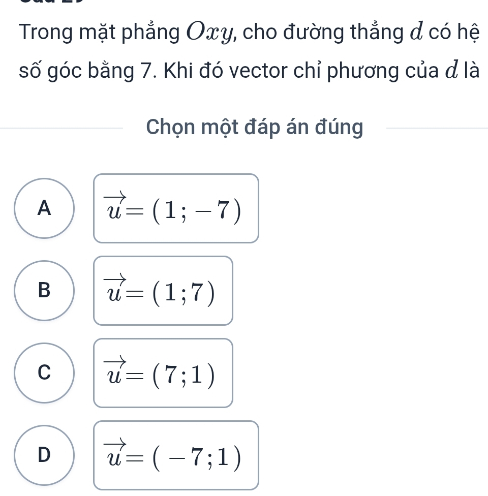 Trong mặt phẳng Oxy, cho đường thẳng đ có hệ
số góc bằng 7. Khi đó vector chỉ phương của đ là
Chọn một đáp án đúng
A vector u=(1;-7)
B vector u=(1;7)
C vector u=(7;1)
D vector u=(-7;1)