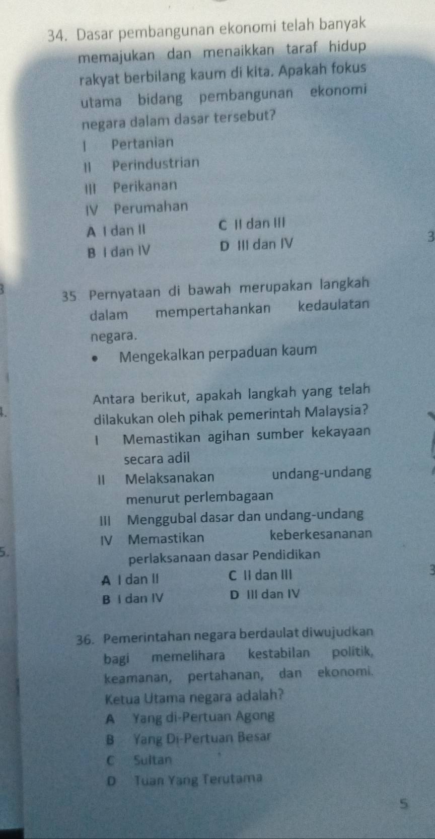 Dasar pembangunan ekonomi telah banyak
memajukan dan menaikkan taraf hidup.
rakyat berbilang kaum di kita. Apakah fokus
utama bidang pembangunan ekonomi
negara dalam dasar tersebut?
l Pertanian
Il Perindustrian
III Perikanan
IV Perumahan
A I dan II C II dan III
B I dan IV D III dan IV 3
35 Pernyataan di bawah merupakan langkah
dalam mempertahankan kedaulatan
negara.
Mengekalkan perpaduan kaum
Antara berikut, apakah langkah yang telah
dilakukan oleh pihak pemerintah Malaysia?
1 Memastikan agihan sumber kekayaan
secara adil
II Melaksanakan undang-undang
menurut perlembagaan
III Menggubal dasar dan undang-undang
IV Memastikan keberkesananan
5.
perlaksanaan dasar Pendidikan
A I dan II C II dan III
C
B I dan IV D III dan IV
36. Pemerintahan negara berdaulat diwujudkan
bagi memelihara kestabilan politik,
keamanan, pertahanan, dan ekonomi.
Ketua Utama negara adalah?
A Yang di-Pertuan Agong
B Yang Di-Pertuan Besar
C Sultan
D Tuan Yang Terutama
5