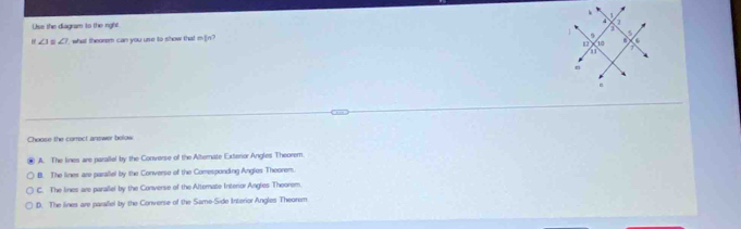 Use the diagram to the nght
∠ 1=∠ 1 ` what theorem can you use to show that m]n? 
Choose the corroct answer bolow
A. The lines are parallel by the Converse of the Alternate Exteror Angles Theorem.
B. The lines are paraliel by the Converse of the Comesponding Angles Theorem
C. The lines are paraliel by the Converse of the Alternate Interor Angles Theorem
D. The lines are paraliel by the Converse of the Same-Side Interior Angles Theorem