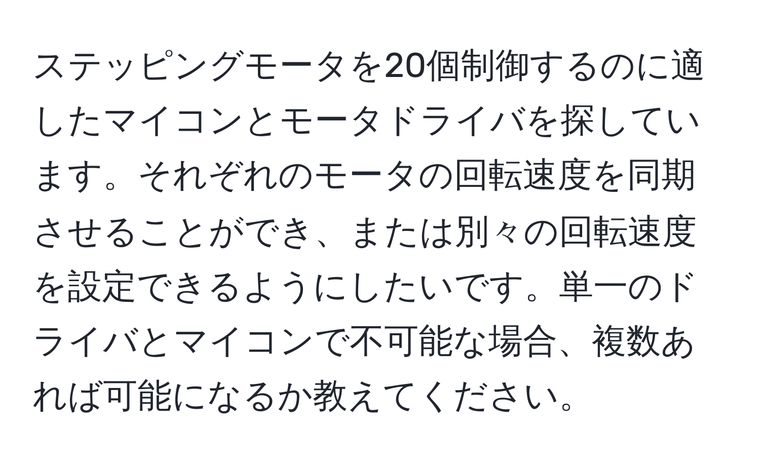 ステッピングモータを20個制御するのに適したマイコンとモータドライバを探しています。それぞれのモータの回転速度を同期させることができ、または別々の回転速度を設定できるようにしたいです。単一のドライバとマイコンで不可能な場合、複数あれば可能になるか教えてください。