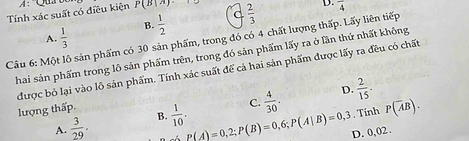 ''Qua bc
Tính xác suất có điều kiện P(B|A)·
B.  1/2 
C  2/3 
D. overline 4
A.  1/3 
Câu 6: Một lô sản phẩm có 30 sản phẩm, trong đó có 4 chất lượng thấp. Lấy liên tiếp
Thai sản phẩm trong lô sản phẩm trên, trong đó sản phẩm lấy ra ở lần thứ nhất không
được bỏ lại vào lô sản phẩm. Tính xác suất để cả hai sản phẩm được lấy ra đều có chất
D.  2/15 . 
lượng thấp.
C.  4/30 .
A.  3/29 .
B.  1/10 . P(overline AB).
P(A)=0,2; P(B)=0,6; P(A|B)=0,3. Tính
D. 0, 02.