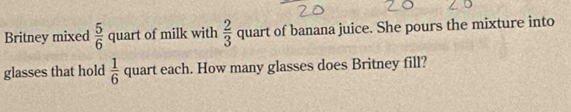 Britney mixed  5/6  quart of milk with  2/3 quart of banana juice. She pours the mixture into 
glasses that hold  1/6  quart each. How many glasses does Britney fill?