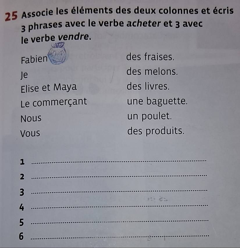 Associe les éléments des deux colonnes et écris
3 phrases avec le verbe acheter et 3 avec 
le verbe vendre. 
Fabien 
des fraises. 
Je 
des melons. 
Elise et Maya 
des livres. 
Le commerçant une baguette. 
Nous un poulet. 
Vous des produits. 
1 
_ 
2 
_ 
_3 
_4 
_5 
_6