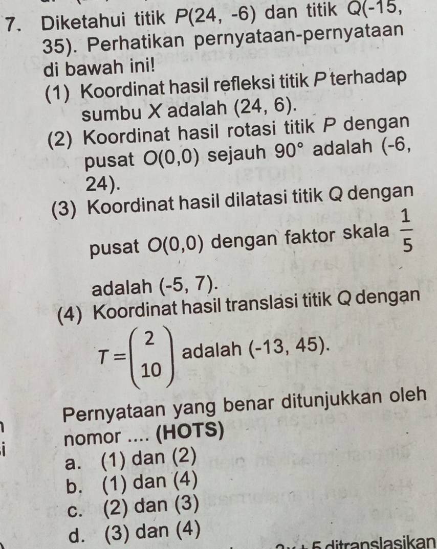 Diketahui titik P(24,-6) dan titik Q(-15,
35). Perhatikan pernyataan-pernyataan
di bawah ini!
(1) Koordinat hasil refleksi titik P terhadap
sumbu X adalah (24,6). 
(2) Koordinat hasil rotasi titik P dengan
pusat O(0,0) sejauh 90° adalah (-6,
24).
(3) Koordinat hasil dilatasi titik Q dengan
pusat O(0,0) dengan faktor skala  1/5 
adalah (-5,7). 
(4) Koordinat hasil translasi titik Q dengan
T=beginpmatrix 2 10endpmatrix adalah (-13,45). 
Pernyataan yang benar ditunjukkan oleh
nomor .... (HOTS)
a. (1) dan (2)
b. (1) dan (4)
c. (2) dan (3)
d. (3) dan (4)
ra nslasikan