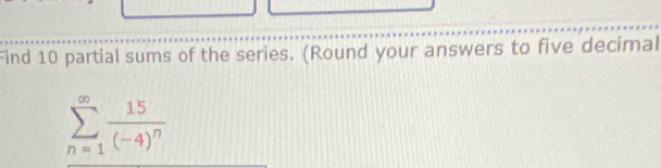 Find 10 partial sums of the series. (Round your answers to five decimal
sumlimits _(n=1)^(∈fty)frac 15(-4)^n